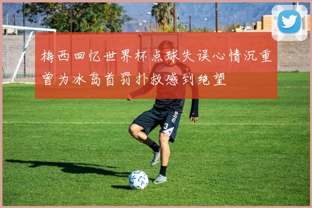 梅西回忆世界杯点球失误心情沉重曾为冰岛首罚扑救感到绝望