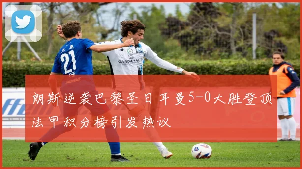 朗斯逆袭巴黎圣日耳曼5-0大胜登顶法甲积分榜引发热议