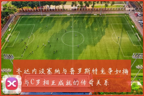 齐达内谈塞纳与普罗斯特竞争如梅西与C罗相互成就的传奇关系