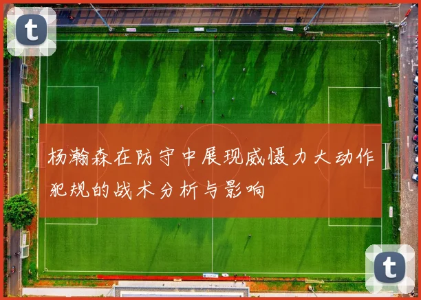 杨瀚森在防守中展现威慑力大动作犯规的战术分析与影响