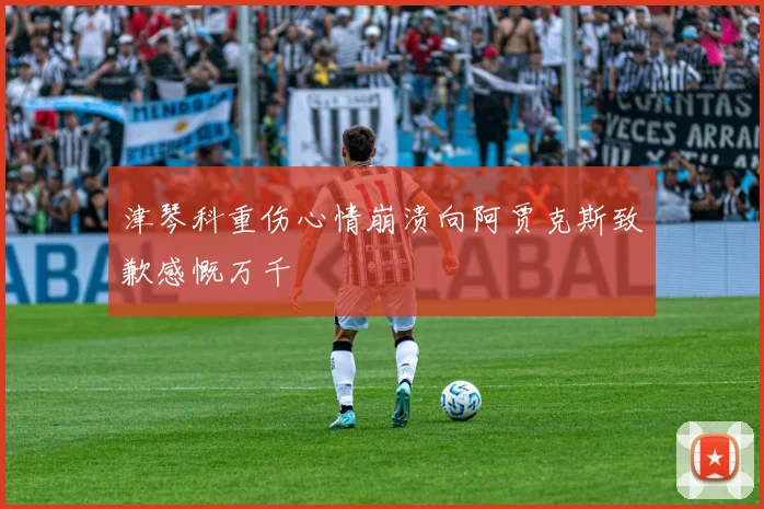 津琴科重伤心情崩溃向阿贾克斯致歉感慨万千