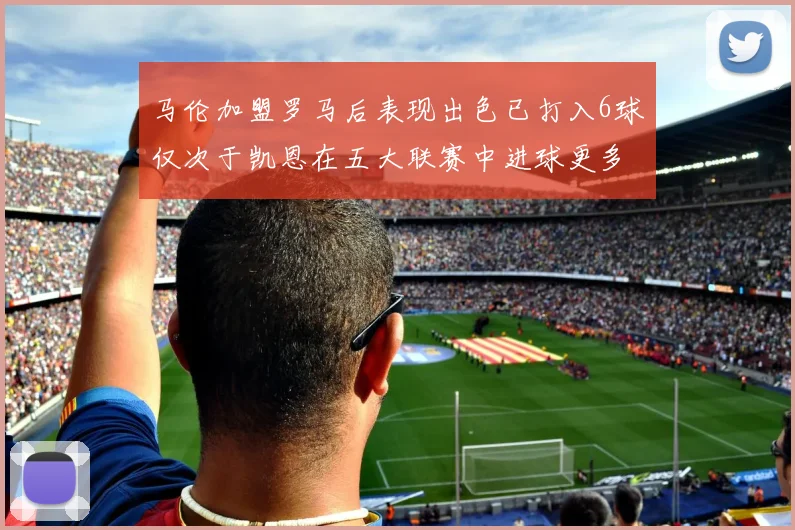 马伦加盟罗马后表现出色已打入6球仅次于凯恩在五大联赛中进球更多