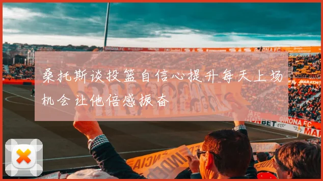桑托斯谈投篮自信心提升每天上场机会让他倍感振奋