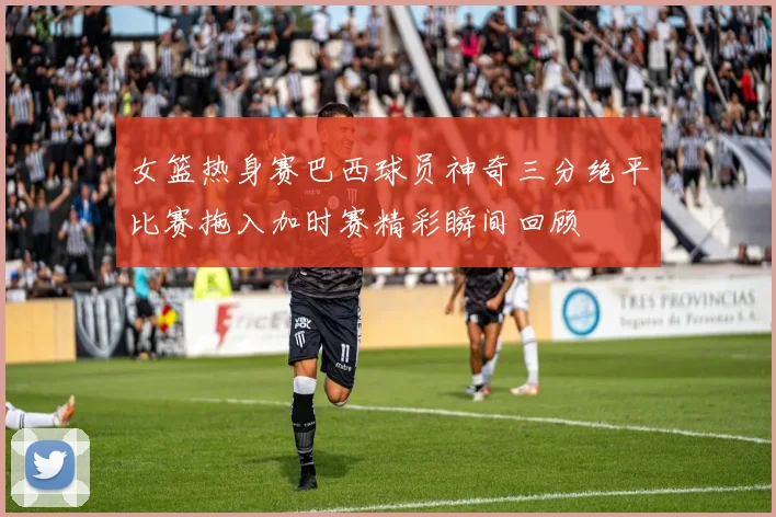 女篮热身赛巴西球员神奇三分绝平比赛拖入加时赛精彩瞬间回顾