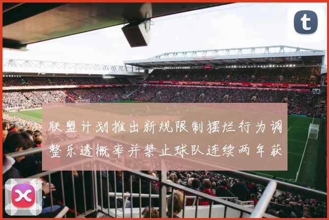 联盟计划推出新规限制摆烂行为调整乐透概率并禁止球队连续两年获得前四选秀权