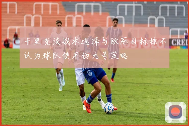 卡里克谈战术选择与欧冠目标称不认为球队使用伪九号策略