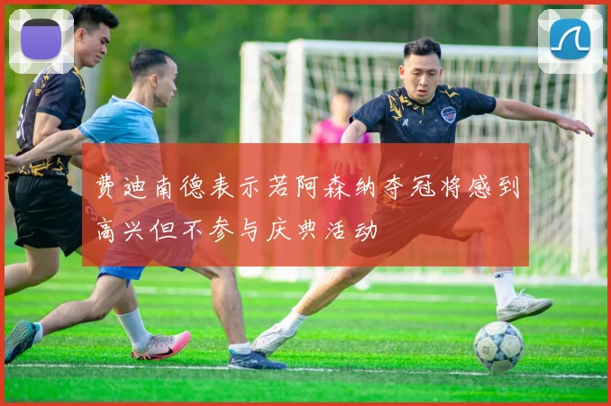 费迪南德表示若阿森纳夺冠将感到高兴但不参与庆典活动