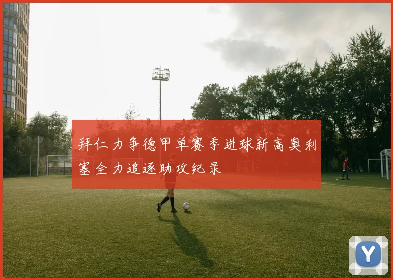 拜仁力争德甲单赛季进球新高奥利塞全力追逐助攻纪录
