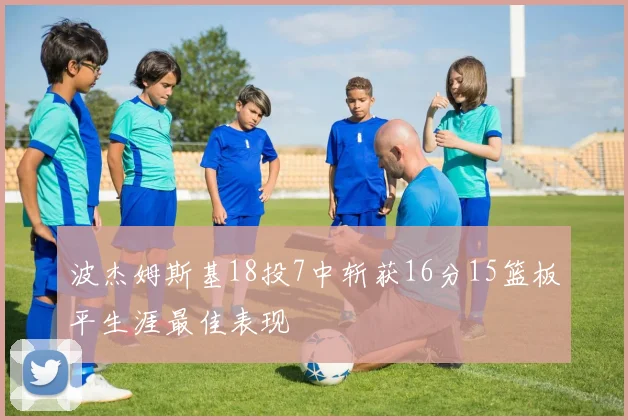 波杰姆斯基18投7中斩获16分15篮板平生涯最佳表现