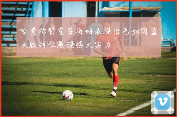 哈曼称赞霍芬海姆表现出色如同蓝衣版拜仁展现强大实力