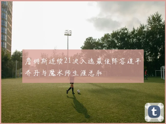 詹姆斯连续21次入选最佳阵容追平乔丹与魔术师生涯总和