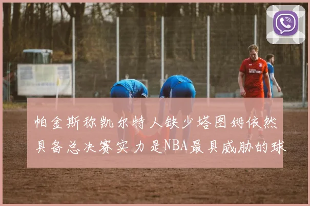 帕金斯称凯尔特人缺少塔图姆依然具备总决赛实力是NBA最具威胁的球队