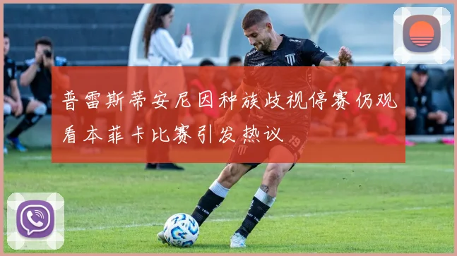 普雷斯蒂安尼因种族歧视停赛仍观看本菲卡比赛引发热议