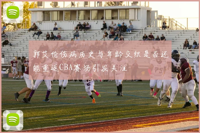 郭艾伦伤病历史与年龄交织是否还能重返CBA赛场引发关注