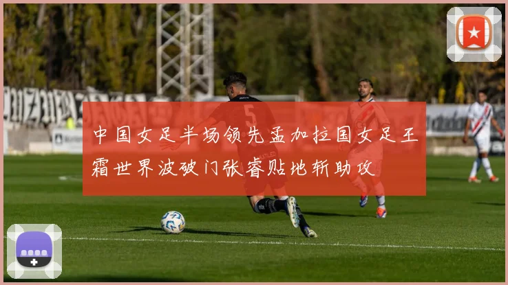 中国女足半场领先孟加拉国女足王霜世界波破门张睿贴地斩助攻