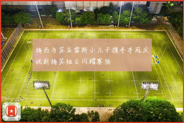 梅西与苏亚雷斯小儿子携手夺冠庆祝新梅苏组合闪耀赛场