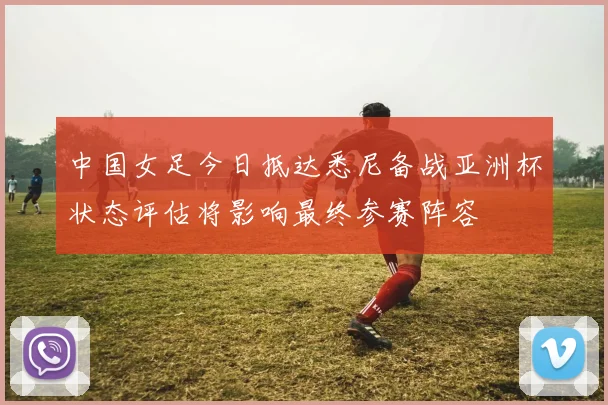 中国女足今日抵达悉尼备战亚洲杯状态评估将影响最终参赛阵容