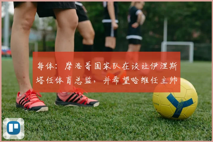 每体：摩洛哥国家队在谈让伊涅斯塔任体育总监，并希望哈维任主帅