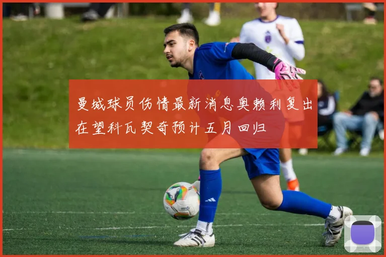 曼城球员伤情最新消息奥赖利复出在望科瓦契奇预计五月回归