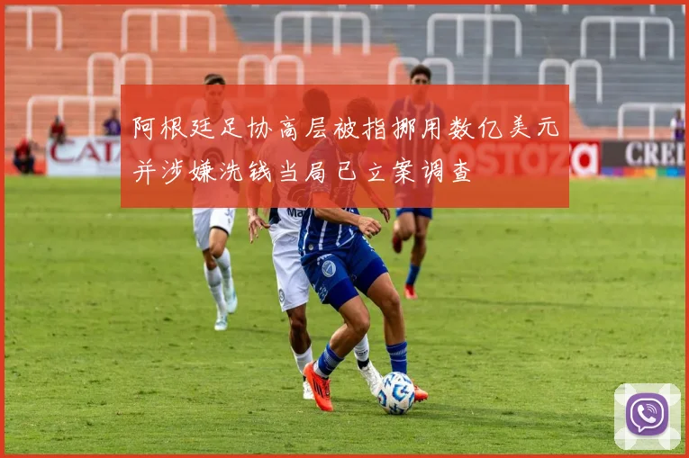 阿根廷足协高层被指挪用数亿美元并涉嫌洗钱当局已立案调查