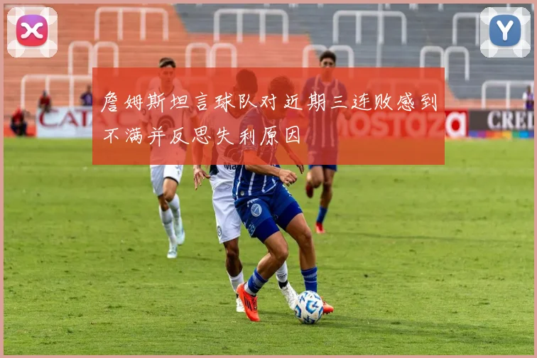 詹姆斯坦言球队对近期三连败感到不满并反思失利原因