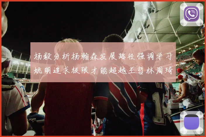 杨毅分析杨瀚森发展路径强调学习姚明追求极限才能超越王哲林周琦状态