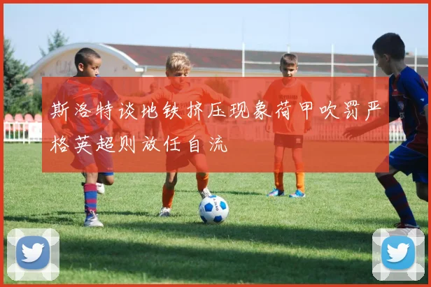 斯洛特谈地铁挤压现象荷甲吹罚严格英超则放任自流