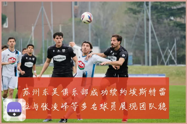 苏州东吴俱乐部成功续约埃斯特雷拉与张凌峰等多名球员展现团队稳定性