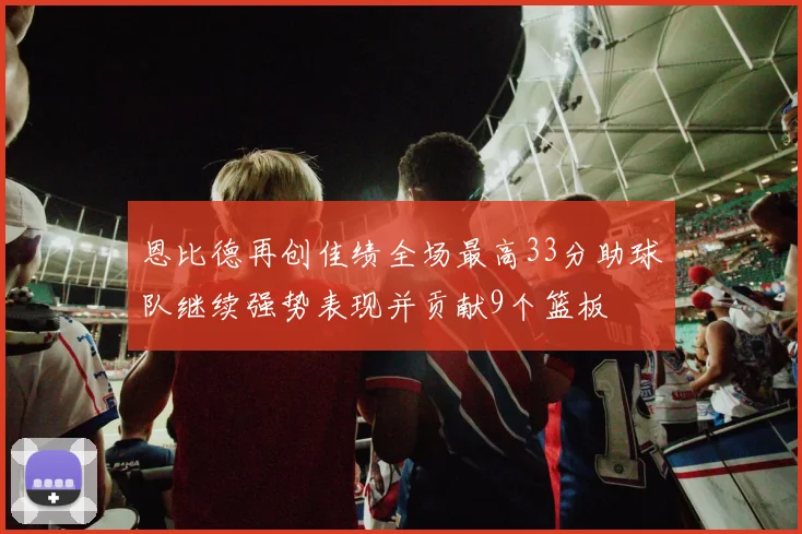 恩比德再创佳绩全场最高33分助球队继续强势表现并贡献9个篮板