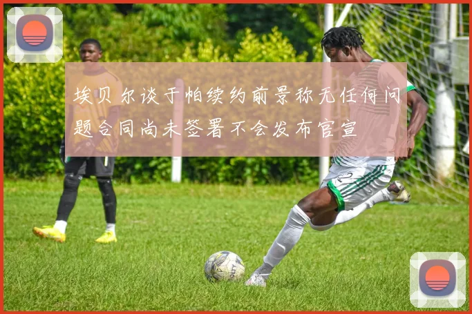 埃贝尔谈于帕续约前景称无任何问题合同尚未签署不会发布官宣