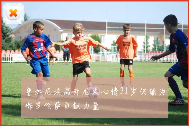 鲁加尼谈离开尤文心情31岁仍能为佛罗伦萨贡献力量