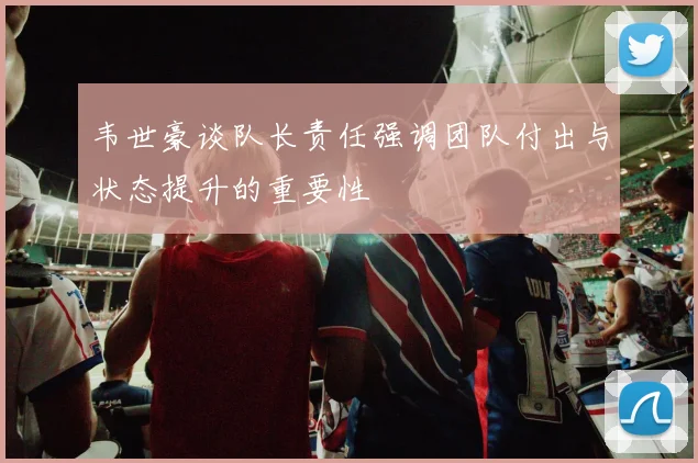 韦世豪谈队长责任强调团队付出与状态提升的重要性