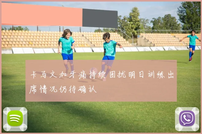 卡马文加牙痛持续困扰明日训练出席情况仍待确认