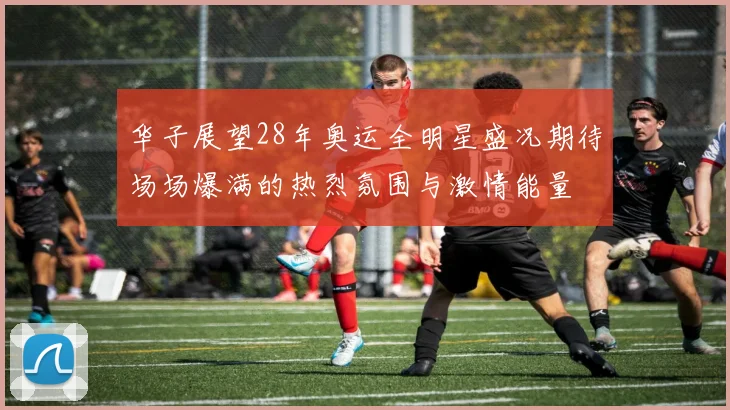 华子展望28年奥运全明星盛况期待场场爆满的热烈氛围与激情能量